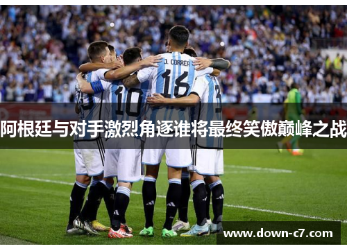 阿根廷与对手激烈角逐谁将最终笑傲巅峰之战