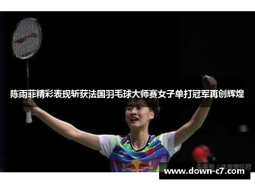 陈雨菲精彩表现斩获法国羽毛球大师赛女子单打冠军再创辉煌