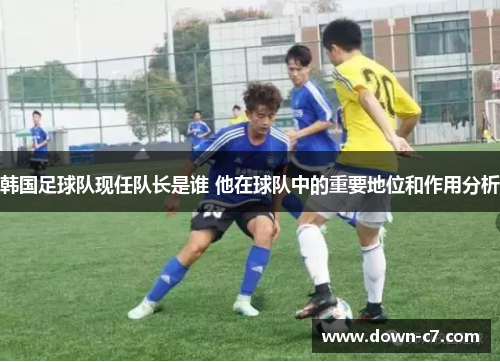 韩国足球队现任队长是谁 他在球队中的重要地位和作用分析