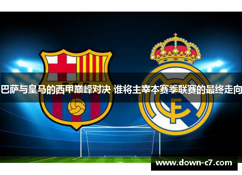 巴萨与皇马的西甲巅峰对决 谁将主宰本赛季联赛的最终走向