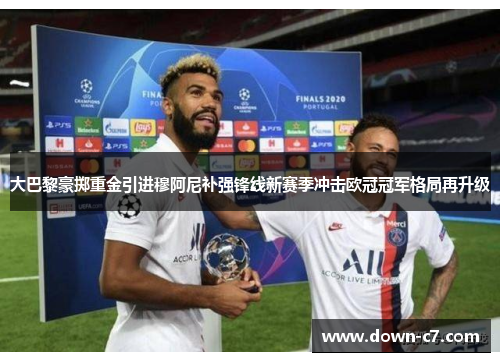大巴黎豪掷重金引进穆阿尼补强锋线新赛季冲击欧冠冠军格局再升级