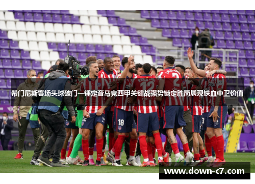 希门尼斯客场头球破门一锤定音马竞西甲关键战强势锁定胜局展现铁血中卫价值
