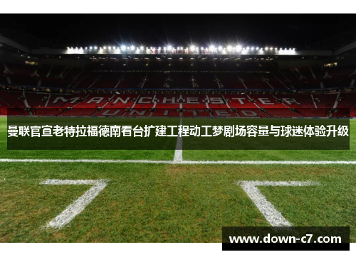 曼联官宣老特拉福德南看台扩建工程动工梦剧场容量与球迷体验升级
