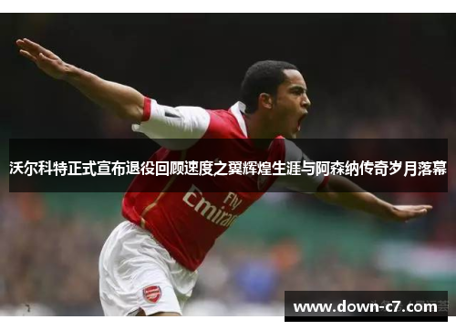 沃尔科特正式宣布退役回顾速度之翼辉煌生涯与阿森纳传奇岁月落幕
